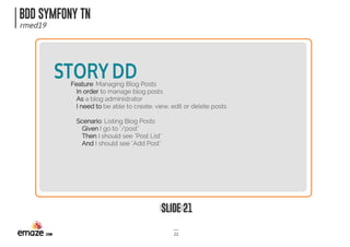 BDD SYMFONY TN
rmed19
SLIDE 21
21
STORYDDFeature: Managing Blog Posts
In order to manage blog posts
As a blog administrator
I need to be able to create, view, edit or delete posts
Scenario: Listing Blog Posts
Given I go to "/post"
Then I should see "Post List"
And I should see "Add Post"
 