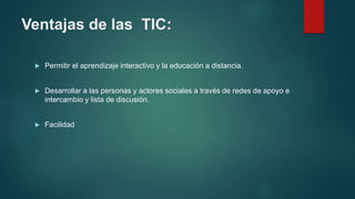 Ventajas de las TIC:
 Permitir el aprendizaje interactivo y la educación a distancia.
 Desarrollar a las personas y actores sociales a través de redes de apoyo e
intercambio y lista de discusión.
 Facilidad
 