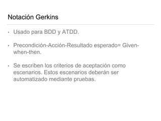 Notación Gerkins
• Usado para BDD y ATDD.
• Precondición-Acción-Resultado esperado= Given-
when-then.
• Se escriben los criterios de aceptación como
escenarios. Estos escenarios deberán ser
automatizado mediante pruebas.
 