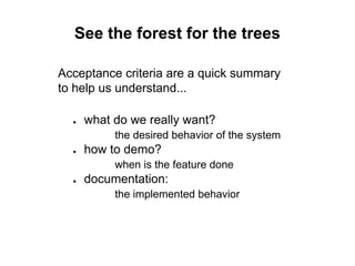 See the forest for the trees
Acceptance criteria are a quick summary
to help us understand...
● what do we really want?
the desired behavior of the system
● how to demo?
when is the feature done
● documentation:
the implemented behavior
 