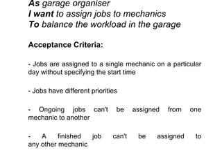 As garage organiser
I want to assign jobs to mechanics
To balance the workload in the garage
Acceptance Criteria:
- Jobs are assigned to a single mechanic on a particular
day without specifying the start time
- Jobs have different priorities
- Ongoing jobs can't be assigned from one
mechanic to another
- A finished job can't be assigned to
any other mechanic
 
