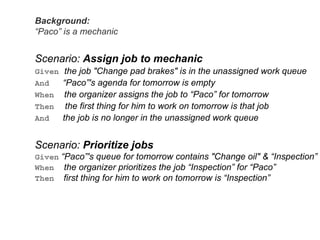Background:
“Paco” is a mechanic
Scenario: Assign job to mechanic
Given the job "Change pad brakes" is in the unassigned work queue
And “Paco”'s agenda for tomorrow is empty
When the organizer assigns the job to “Paco” for tomorrow
Then the first thing for him to work on tomorrow is that job
And the job is no longer in the unassigned work queue
Scenario: Prioritize jobs
Given “Paco”'s queue for tomorrow contains "Change oil" & “Inspection”
When the organizer prioritizes the job “Inspection” for “Paco”
Then first thing for him to work on tomorrow is “Inspection”
 