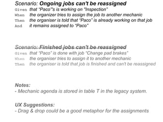 Scenario: Ongoing jobs can't be reassigned
Given that “Paco”'s is working on "Inspection”
When the organizer tries to assign the job to another mechanic
Then the organiser is told that “Paco” is already working on that job
And it remains assigned to “Paco”
Scenario: Finished jobs can't be reassigned
Given that “Paco” is done with job “Change pad brakes”
When the organiser tries to assign it to another mechanic
Then the organiser is told that job is finished and can't be reassigned
Notes:
- Mechanic agenda is stored in table T in the legacy system.
UX Suggestions:
- Drag & drop could be a good metaphor for the assignments
 