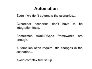 Automation
Even if we don't automate the scenarios...
Cucumber scenarios don't have to be
integration tests.
Sometimes xUnit/RSpec frameworks are
enough.
Automation often require little changes in the
scenarios...
Avoid complex test setup
 