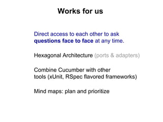 Direct access to each other to ask
questions face to face at any time.
Hexagonal Architecture (ports & adapters)
Combine Cucumber with other
tools (xUnit, RSpec flavored frameworks)
Mind maps: plan and prioritize
Works for us
 
