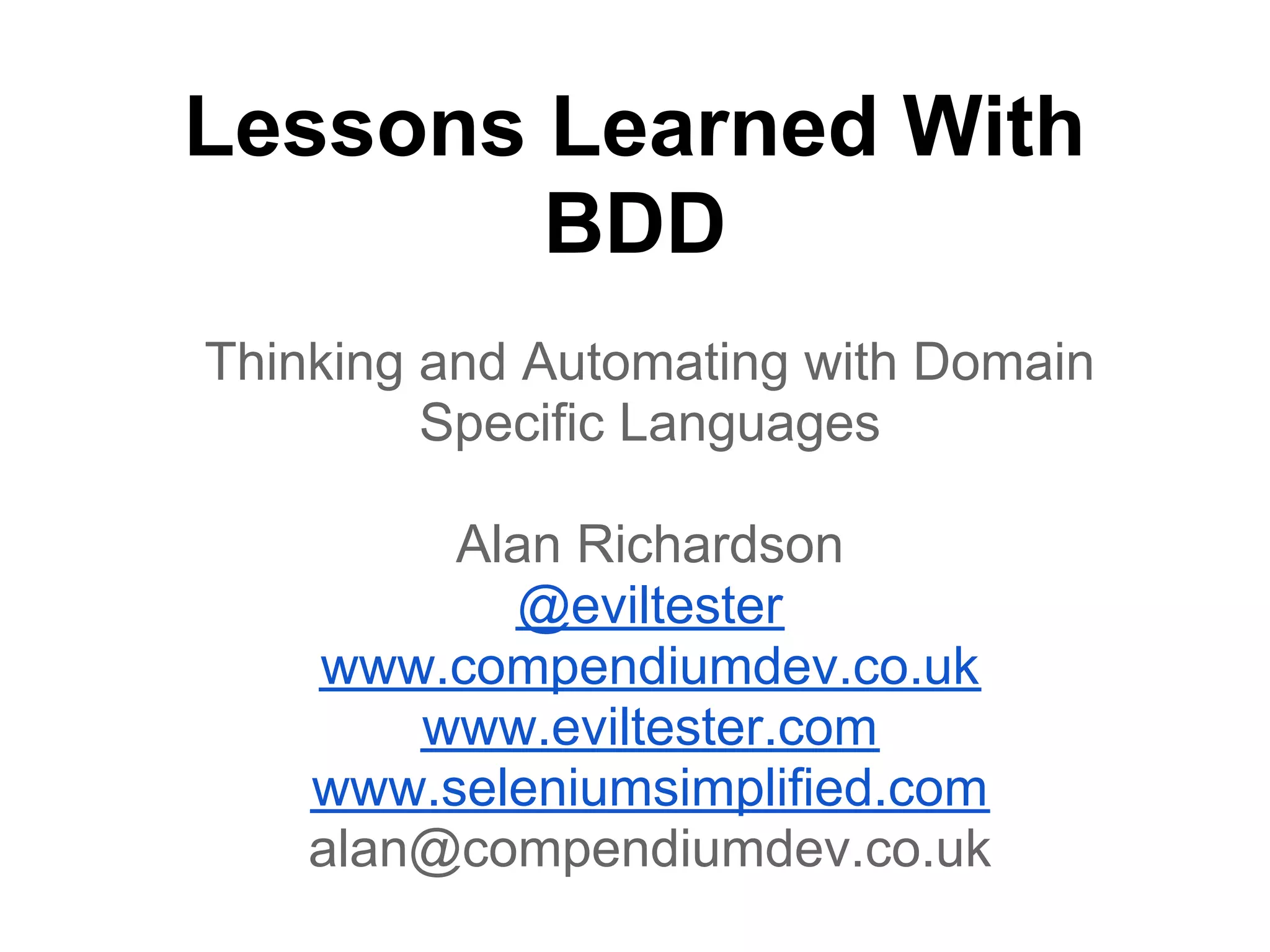 Lessons Learned With
BDD
Thinking and Automating with Domain
Specific Languages
Alan Richardson
@eviltester
www.compendiumdev.co.uk
www.eviltester.com
www.seleniumsimplified.com
alan@compendiumdev.co.uk
 