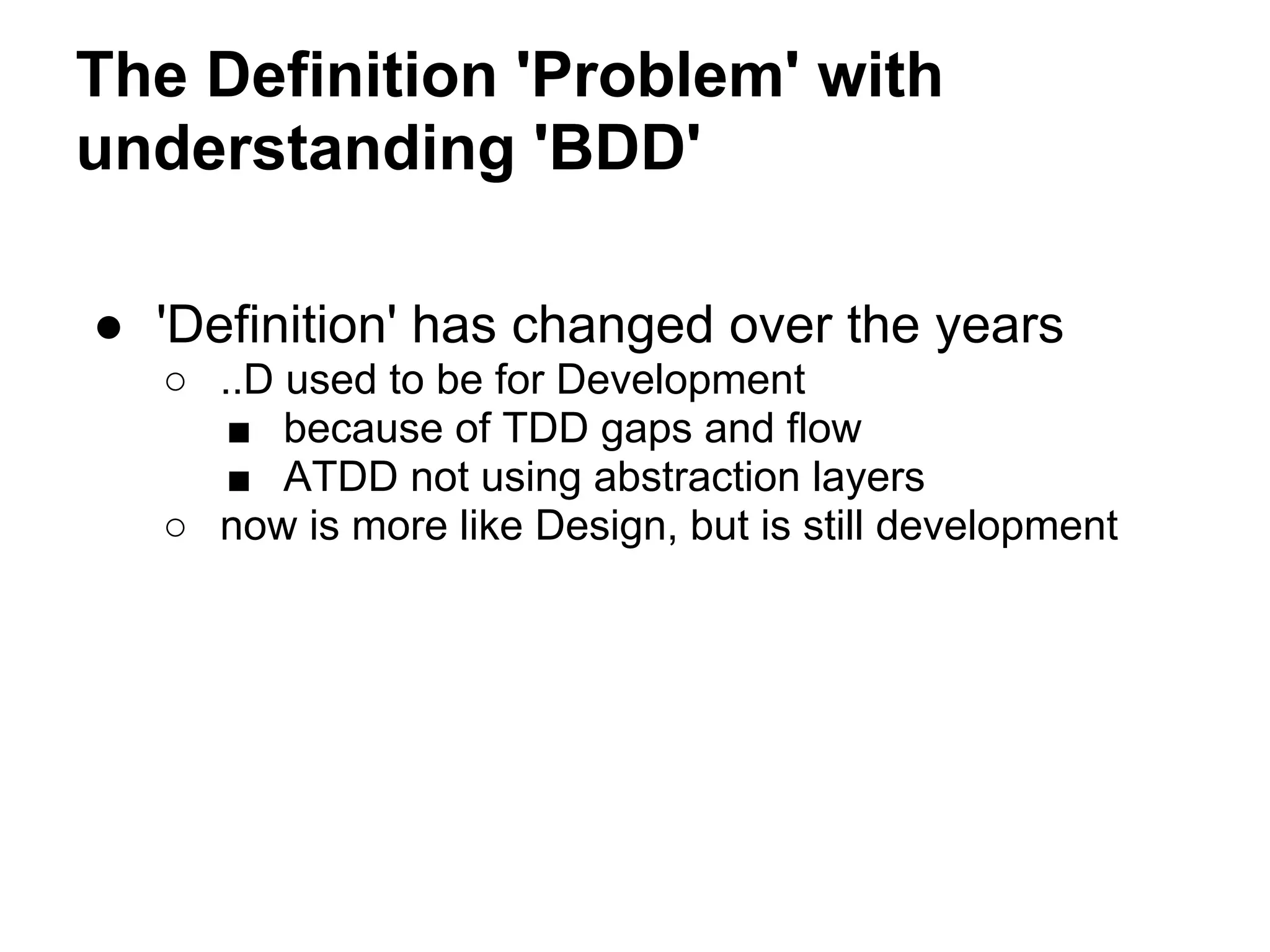 The Definition 'Problem' with
understanding 'BDD'
● 'Definition' has changed over the years
○ ..D used to be for Development
■ because of TDD gaps and flow
■ ATDD not using abstraction layers
○ now is more like Design, but is still development
 
