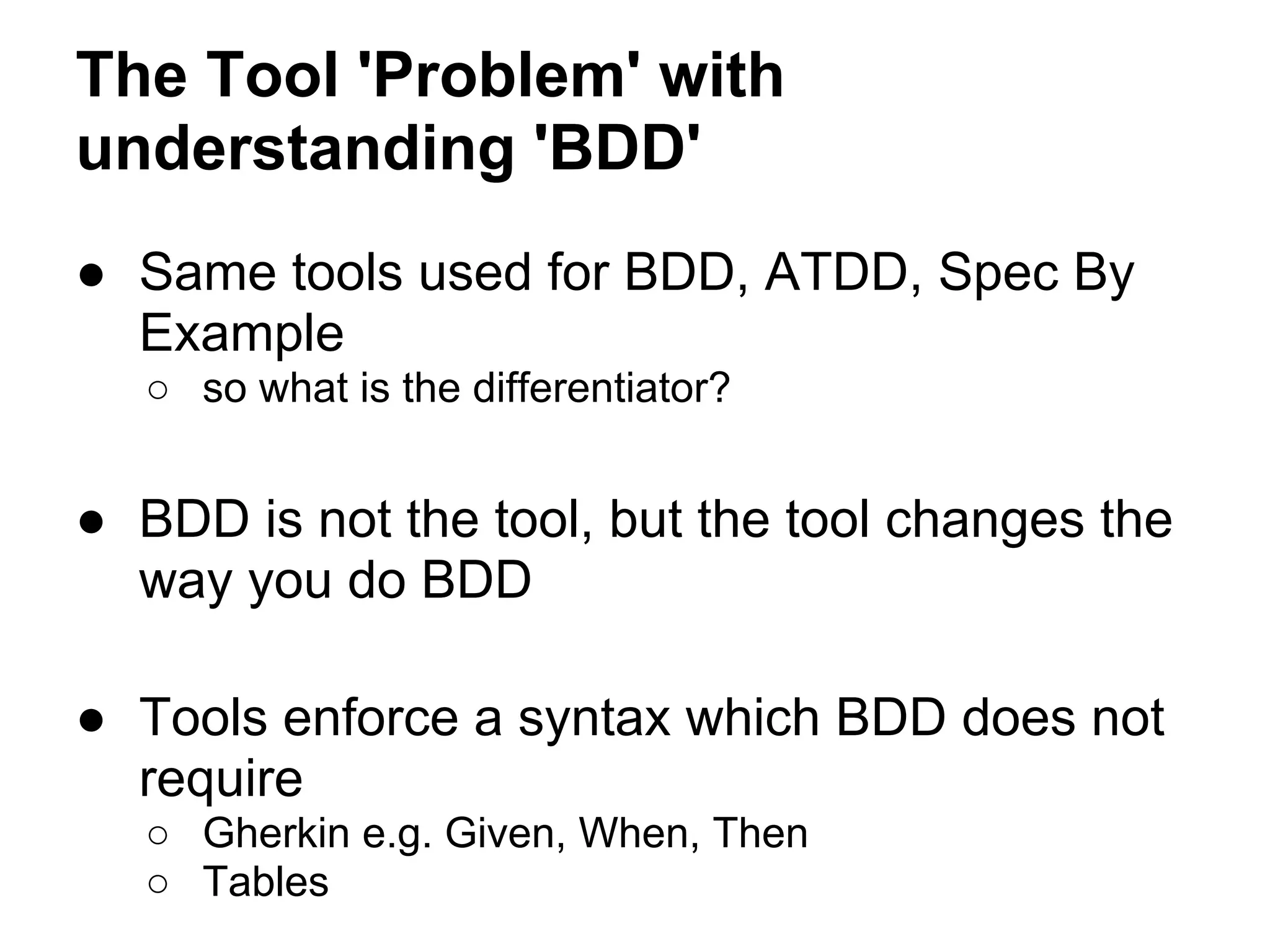 The Tool 'Problem' with
understanding 'BDD'
● Same tools used for BDD, ATDD, Spec By
Example
○ so what is the differentiator?
● BDD is not the tool, but the tool changes the
way you do BDD
● Tools enforce a syntax which BDD does not
require
○ Gherkin e.g. Given, When, Then
○ Tables
 