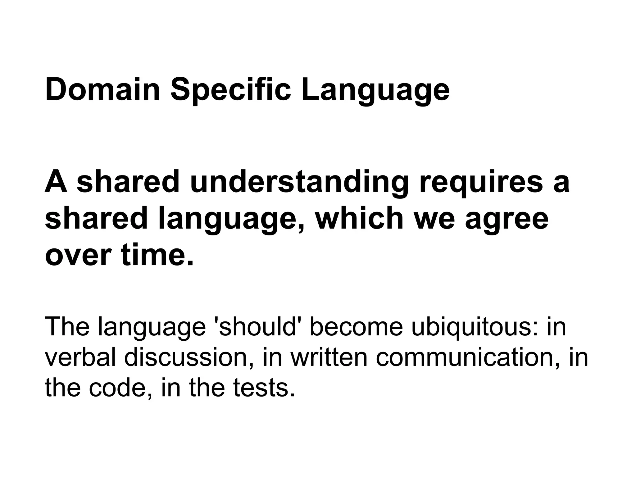 Domain Specific Language
A shared understanding requires a
shared language, which we agree
over time.
The language 'should' become ubiquitous: in
verbal discussion, in written communication, in
the code, in the tests.
 