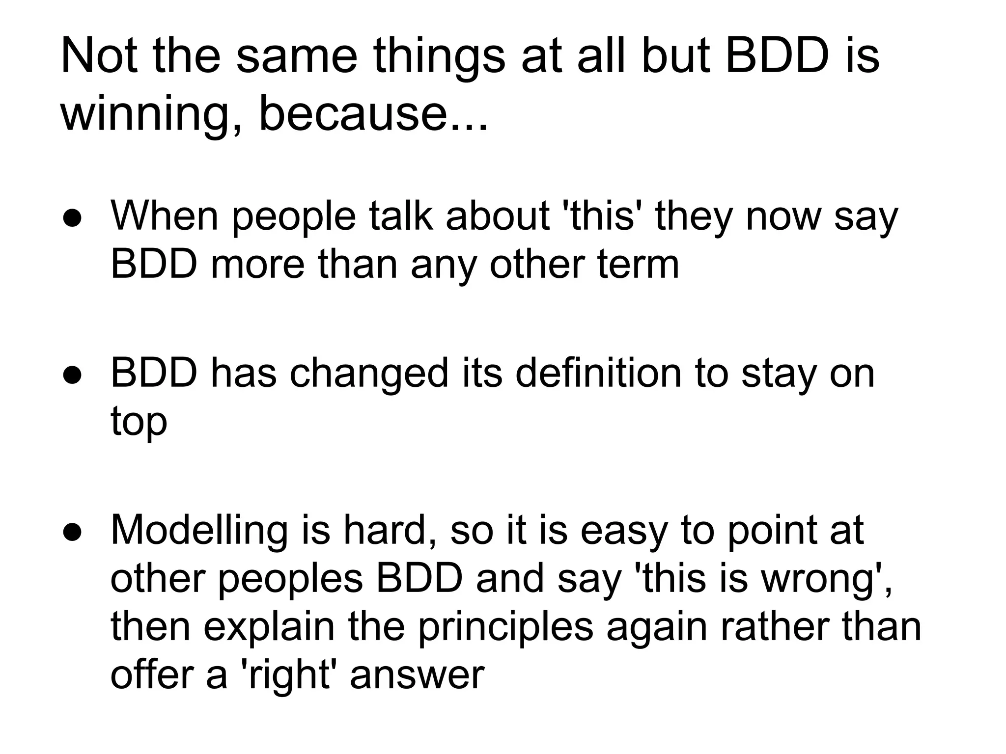 Not the same things at all but BDD is
winning, because...
● When people talk about 'this' they now say
BDD more than any other term
● BDD has changed its definition to stay on
top
● Modelling is hard, so it is easy to point at
other peoples BDD and say 'this is wrong',
then explain the principles again rather than
offer a 'right' answer
 
