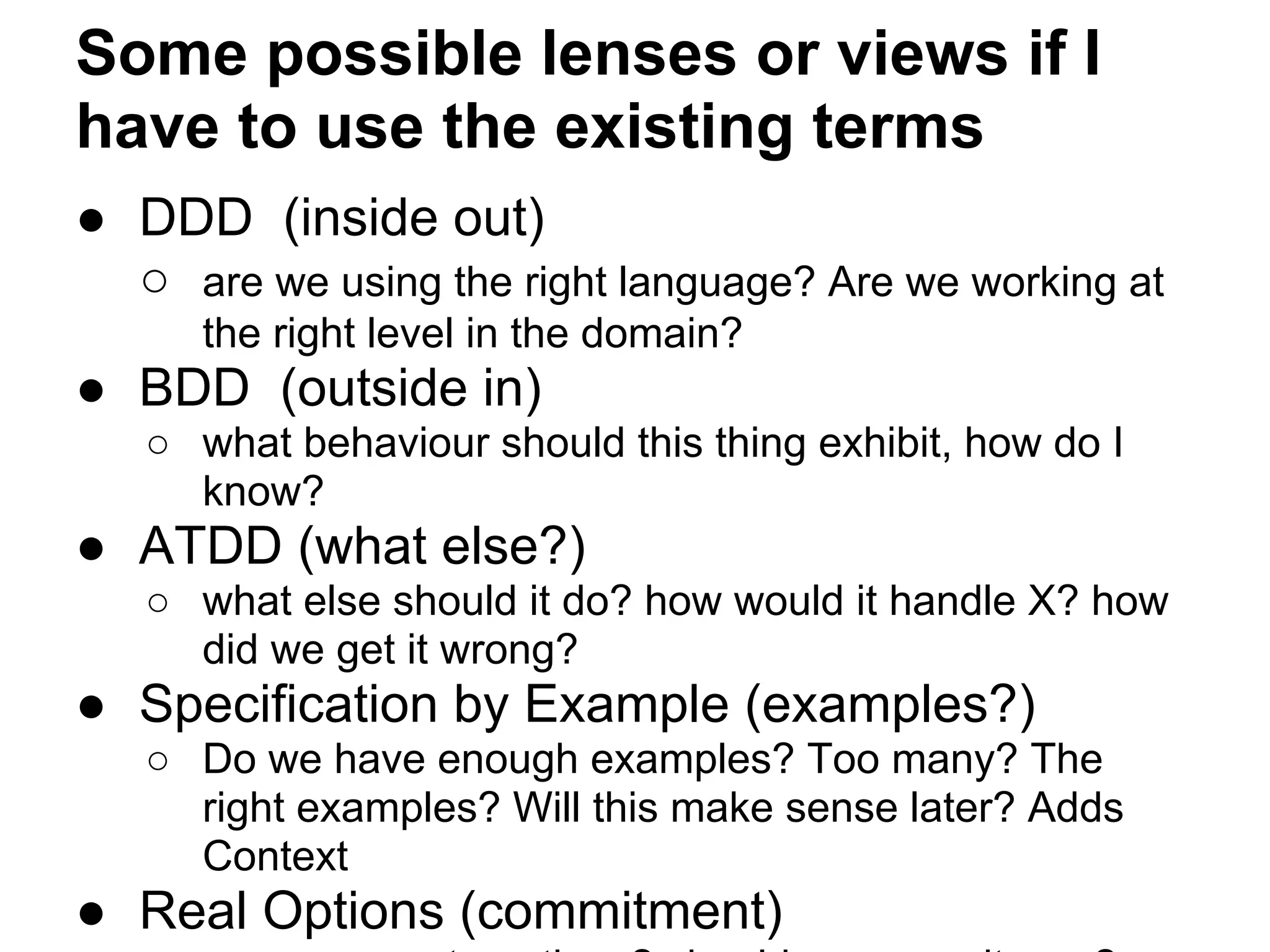 Some possible lenses or views if I
have to use the existing terms
● DDD (inside out)
○ are we using the right language? Are we working at
the right level in the domain?
● BDD (outside in)
○ what behaviour should this thing exhibit, how do I
know?
● ATDD (what else?)
○ what else should it do? how would it handle X? how
did we get it wrong?
● Specification by Example (examples?)
○ Do we have enough examples? Too many? The
right examples? Will this make sense later? Adds
Context
● Real Options (commitment)
 