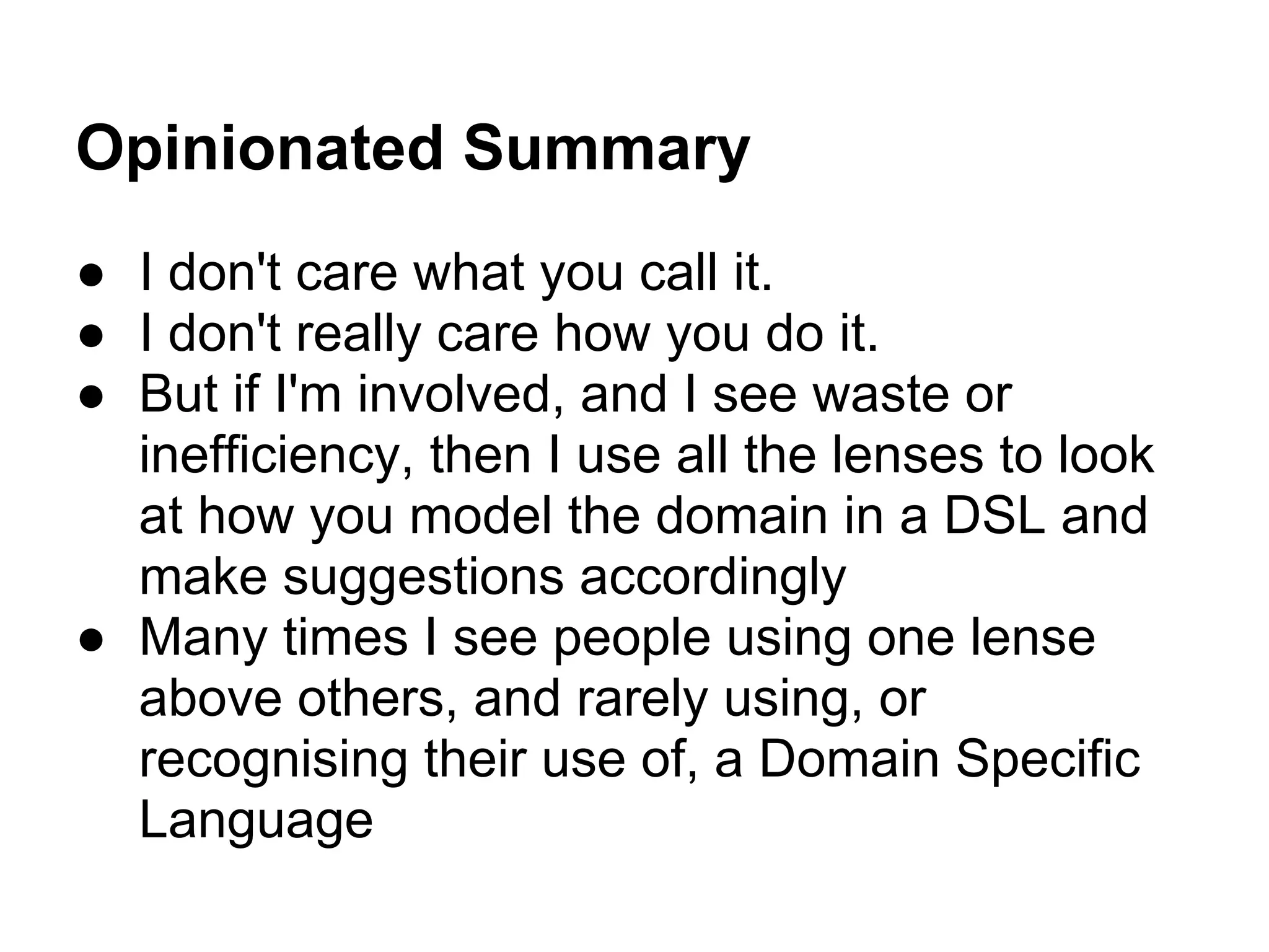 Opinionated Summary
● I don't care what you call it.
● I don't really care how you do it.
● But if I'm involved, and I see waste or
inefficiency, then I use all the lenses to look
at how you model the domain in a DSL and
make suggestions accordingly
● Many times I see people using one lense
above others, and rarely using, or
recognising their use of, a Domain Specific
Language
 