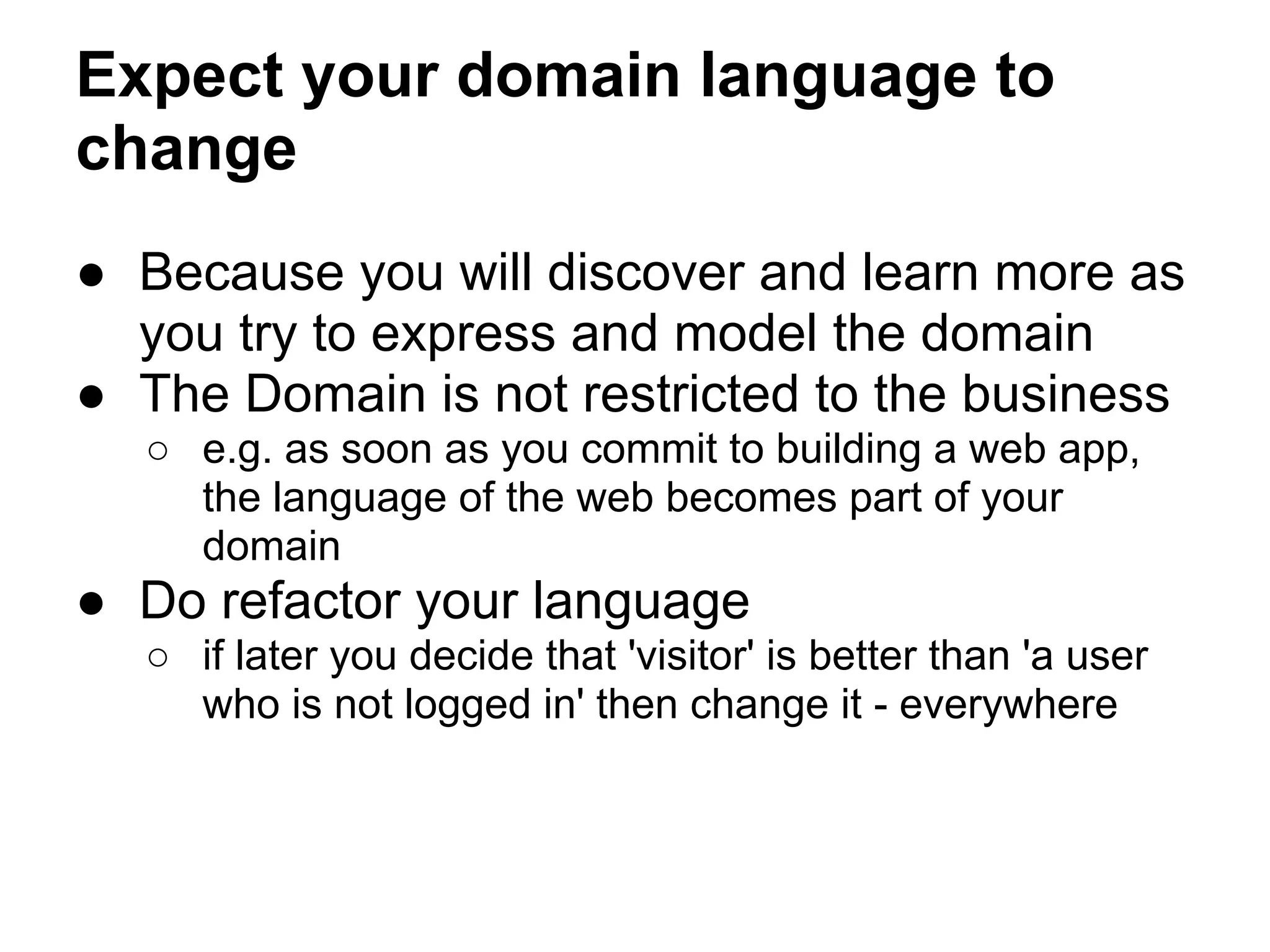 Expect your domain language to
change
● Because you will discover and learn more as
you try to express and model the domain
● The Domain is not restricted to the business
○ e.g. as soon as you commit to building a web app,
the language of the web becomes part of your
domain
● Do refactor your language
○ if later you decide that 'visitor' is better than 'a user
who is not logged in' then change it - everywhere
 