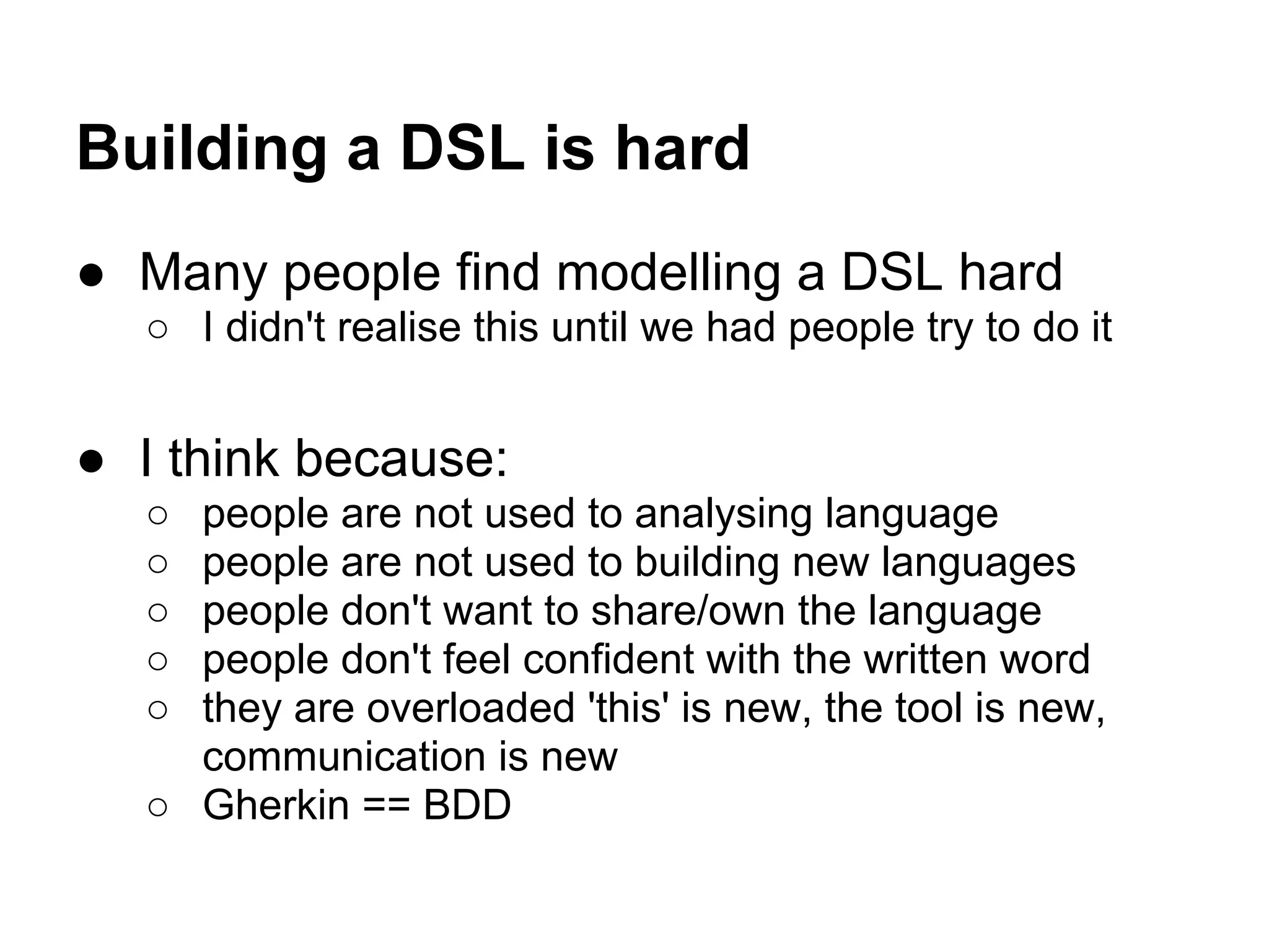 Building a DSL is hard
● Many people find modelling a DSL hard
○ I didn't realise this until we had people try to do it
● I think because:
○ people are not used to analysing language
○ people are not used to building new languages
○ people don't want to share/own the language
○ people don't feel confident with the written word
○ they are overloaded 'this' is new, the tool is new,
communication is new
○ Gherkin == BDD
 