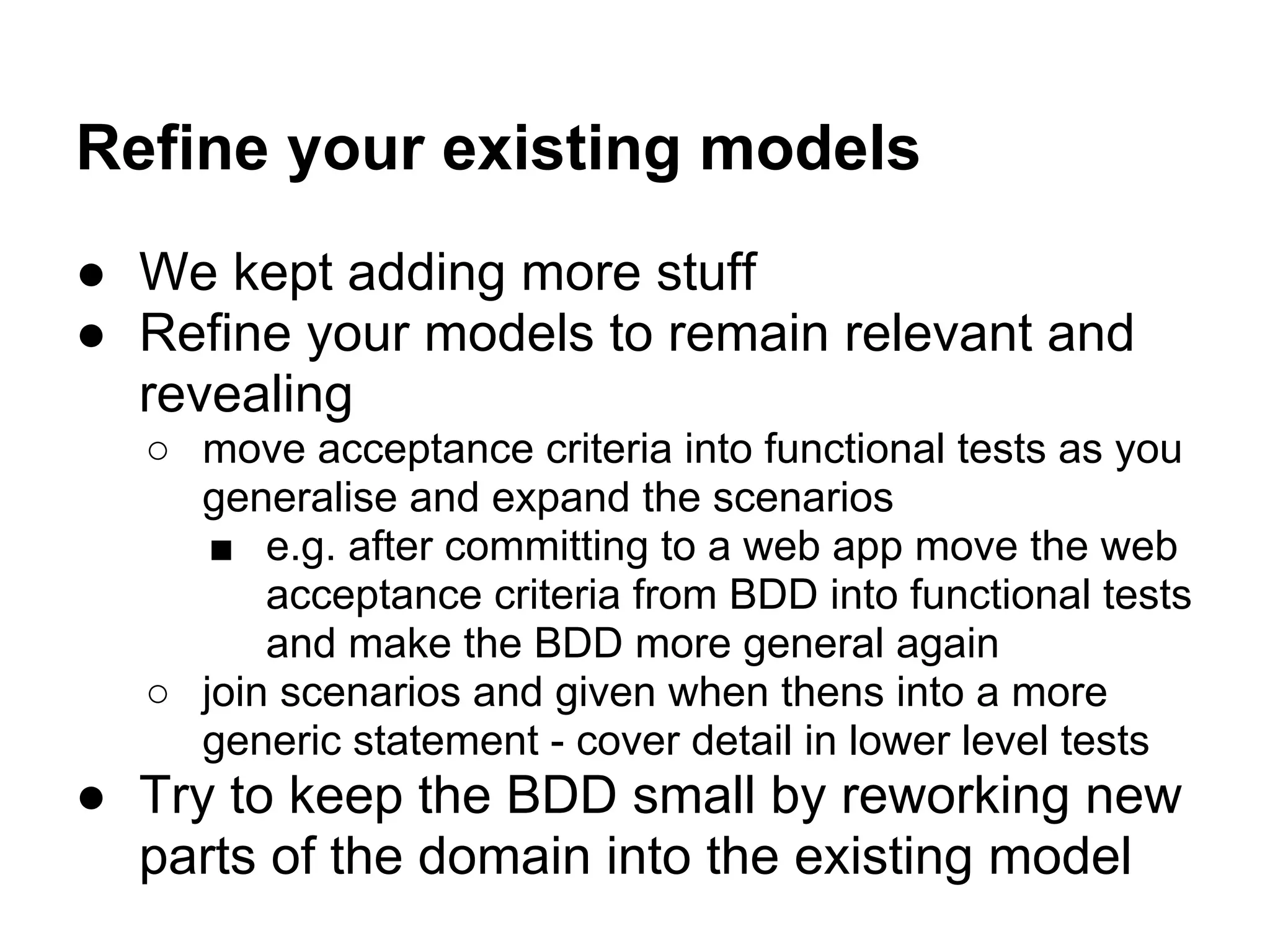 Refine your existing models
● We kept adding more stuff
● Refine your models to remain relevant and
revealing
○ move acceptance criteria into functional tests as you
generalise and expand the scenarios
■ e.g. after committing to a web app move the web
acceptance criteria from BDD into functional tests
and make the BDD more general again
○ join scenarios and given when thens into a more
generic statement - cover detail in lower level tests
● Try to keep the BDD small by reworking new
parts of the domain into the existing model
 