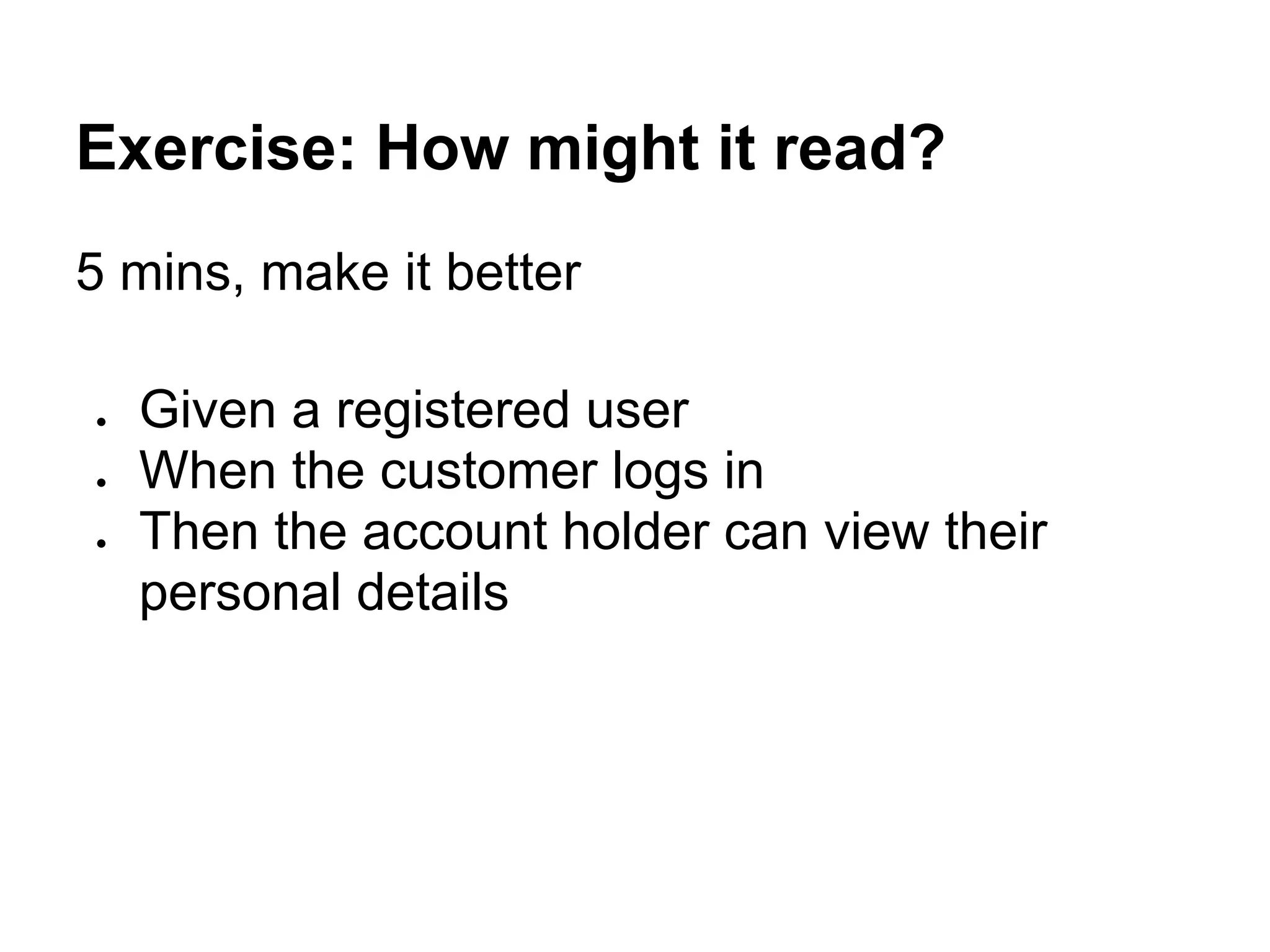 Exercise: How might it read?
5 mins, make it better
● Given a registered user
● When the customer logs in
● Then the account holder can view their
personal details
 