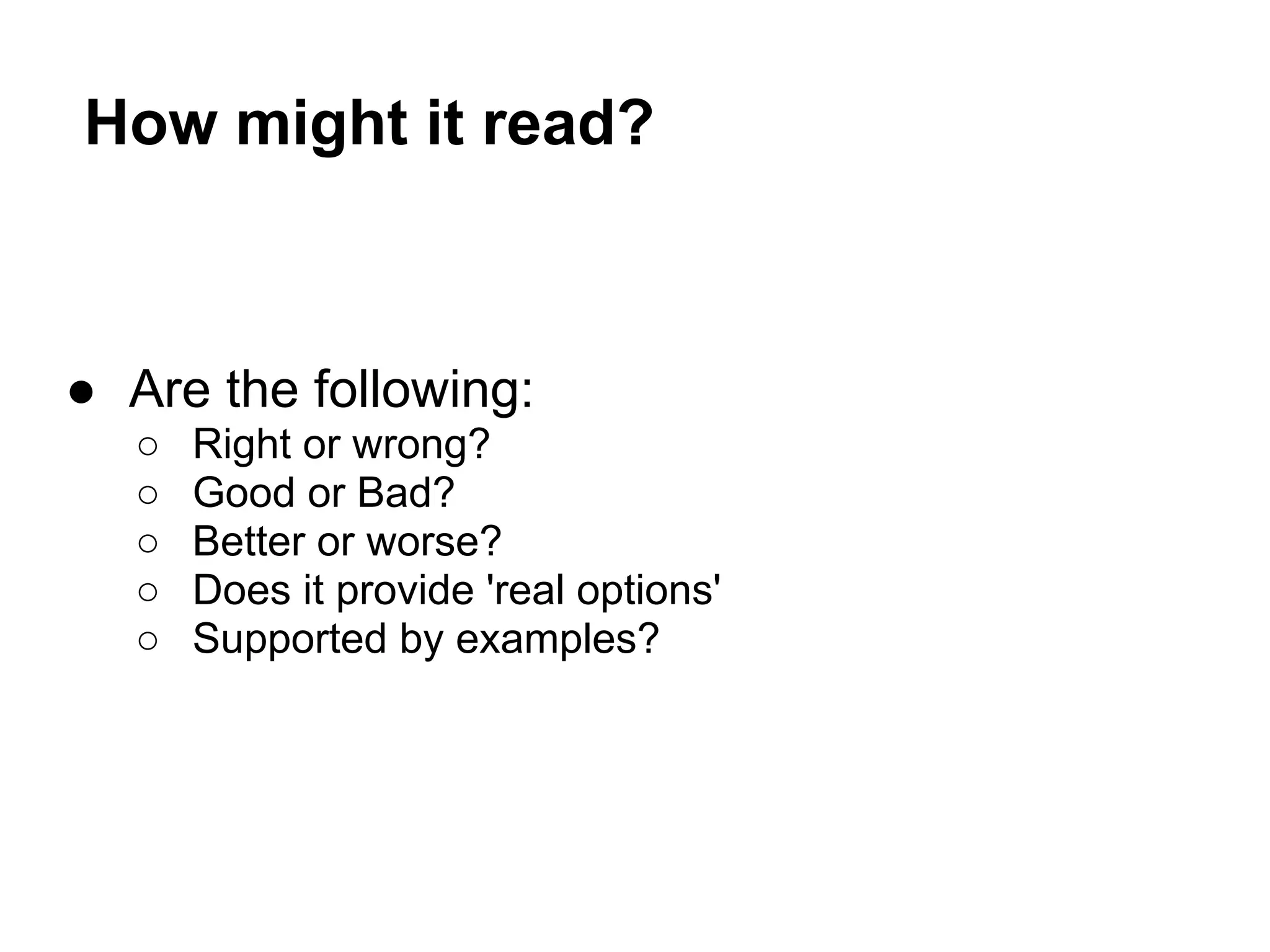 How might it read?
● Are the following:
○ Right or wrong?
○ Good or Bad?
○ Better or worse?
○ Does it provide 'real options'
○ Supported by examples?
 