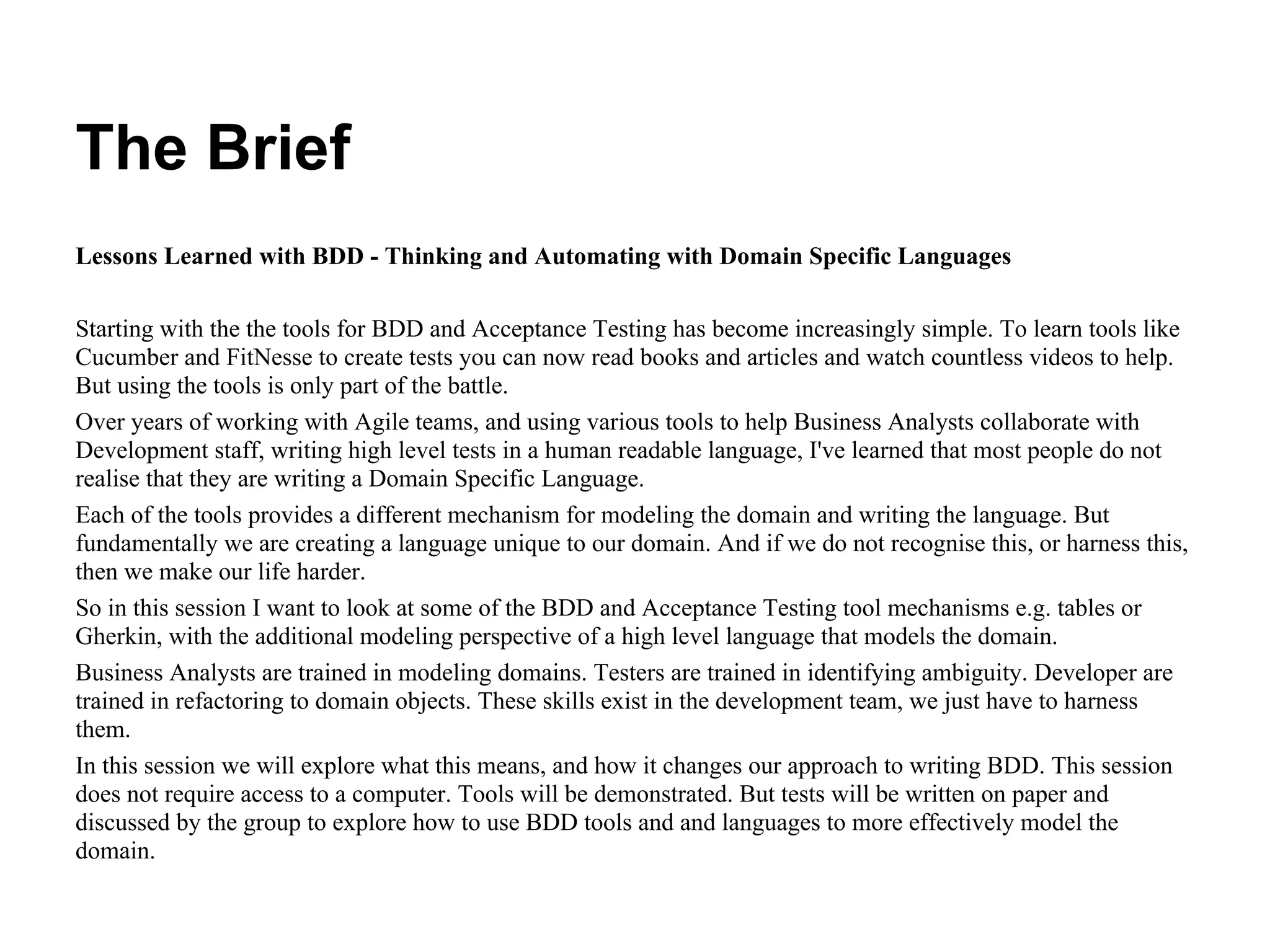 The Brief
Lessons Learned with BDD - Thinking and Automating with Domain Specific Languages
Starting with the the tools for BDD and Acceptance Testing has become increasingly simple. To learn tools like
Cucumber and FitNesse to create tests you can now read books and articles and watch countless videos to help.
But using the tools is only part of the battle.
Over years of working with Agile teams, and using various tools to help Business Analysts collaborate with
Development staff, writing high level tests in a human readable language, I've learned that most people do not
realise that they are writing a Domain Specific Language.
Each of the tools provides a different mechanism for modeling the domain and writing the language. But
fundamentally we are creating a language unique to our domain. And if we do not recognise this, or harness this,
then we make our life harder.
So in this session I want to look at some of the BDD and Acceptance Testing tool mechanisms e.g. tables or
Gherkin, with the additional modeling perspective of a high level language that models the domain.
Business Analysts are trained in modeling domains. Testers are trained in identifying ambiguity. Developer are
trained in refactoring to domain objects. These skills exist in the development team, we just have to harness
them.
In this session we will explore what this means, and how it changes our approach to writing BDD. This session
does not require access to a computer. Tools will be demonstrated. But tests will be written on paper and
discussed by the group to explore how to use BDD tools and and languages to more effectively model the
domain.
 