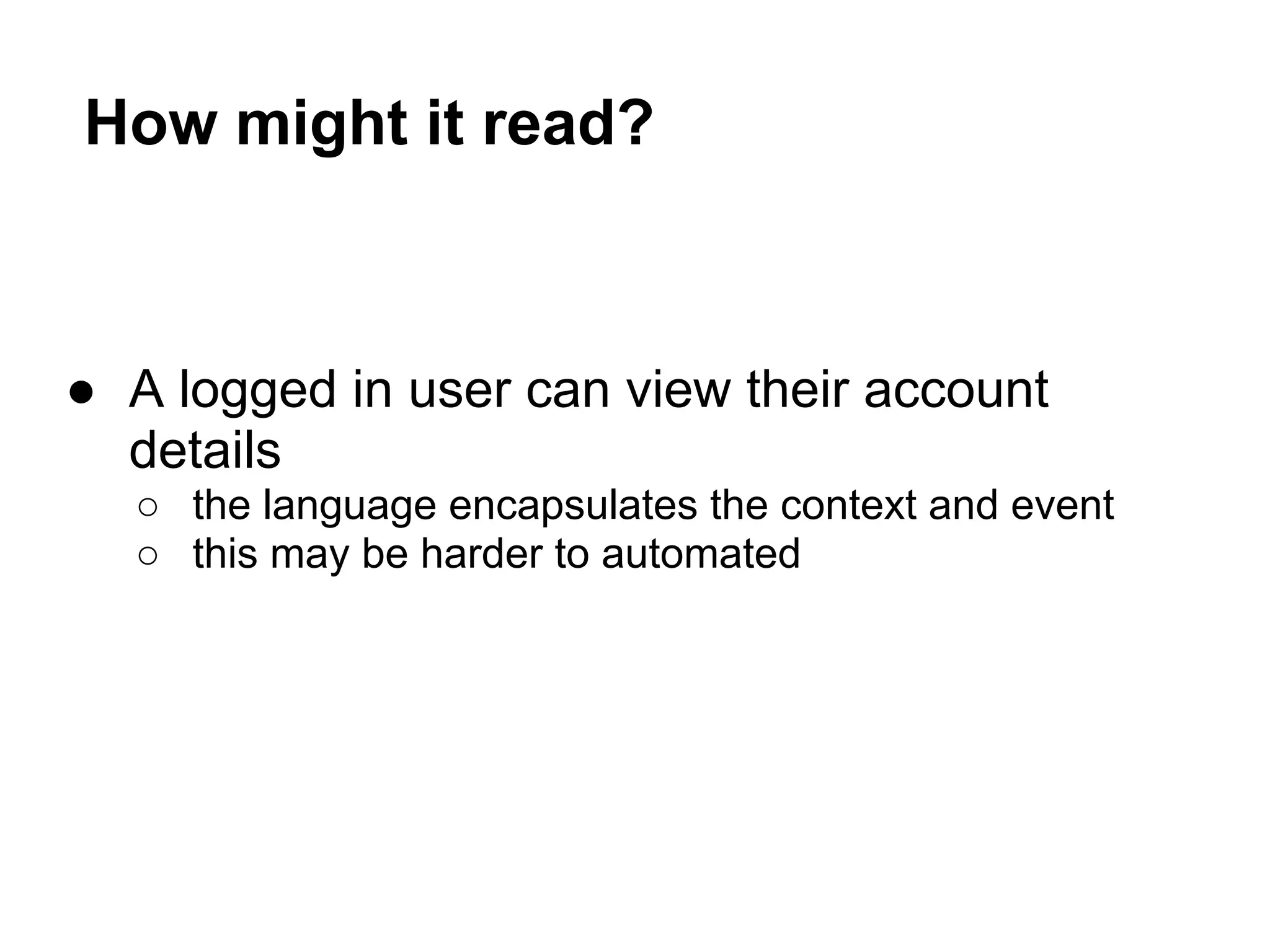 How might it read?
● A logged in user can view their account
details
○ the language encapsulates the context and event
○ this may be harder to automated
 