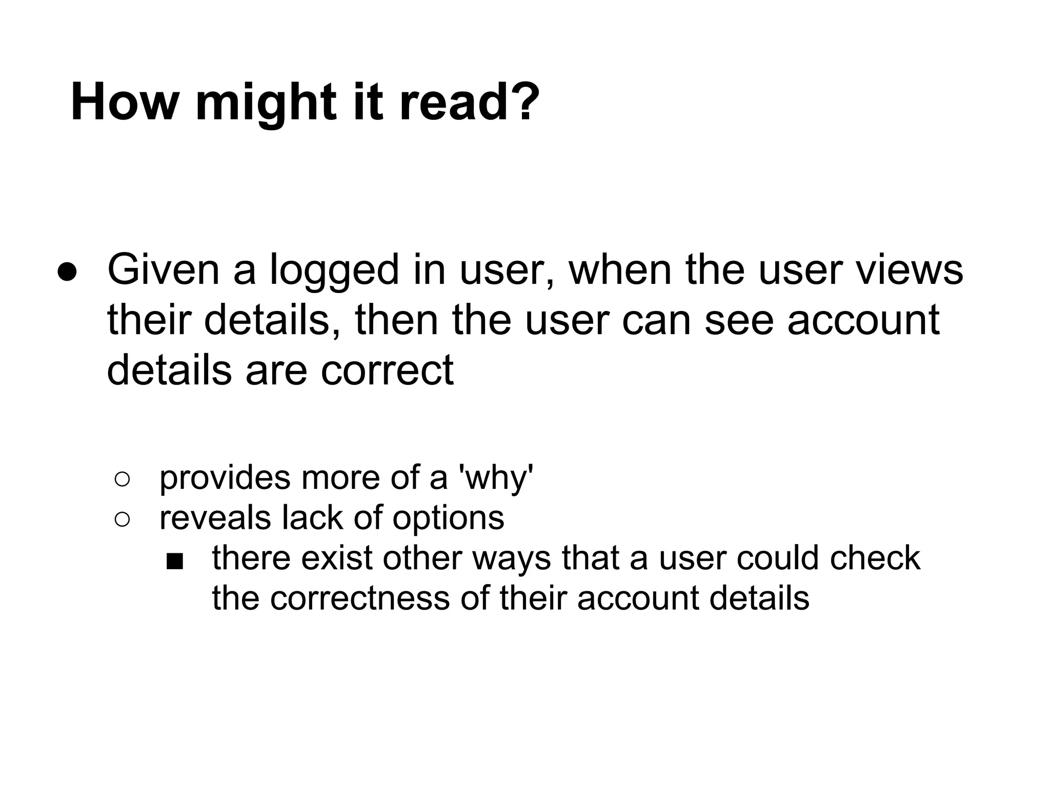 How might it read?
● Given a logged in user, when the user views
their details, then the user can see account
details are correct
○ provides more of a 'why'
○ reveals lack of options
■ there exist other ways that a user could check
the correctness of their account details
 