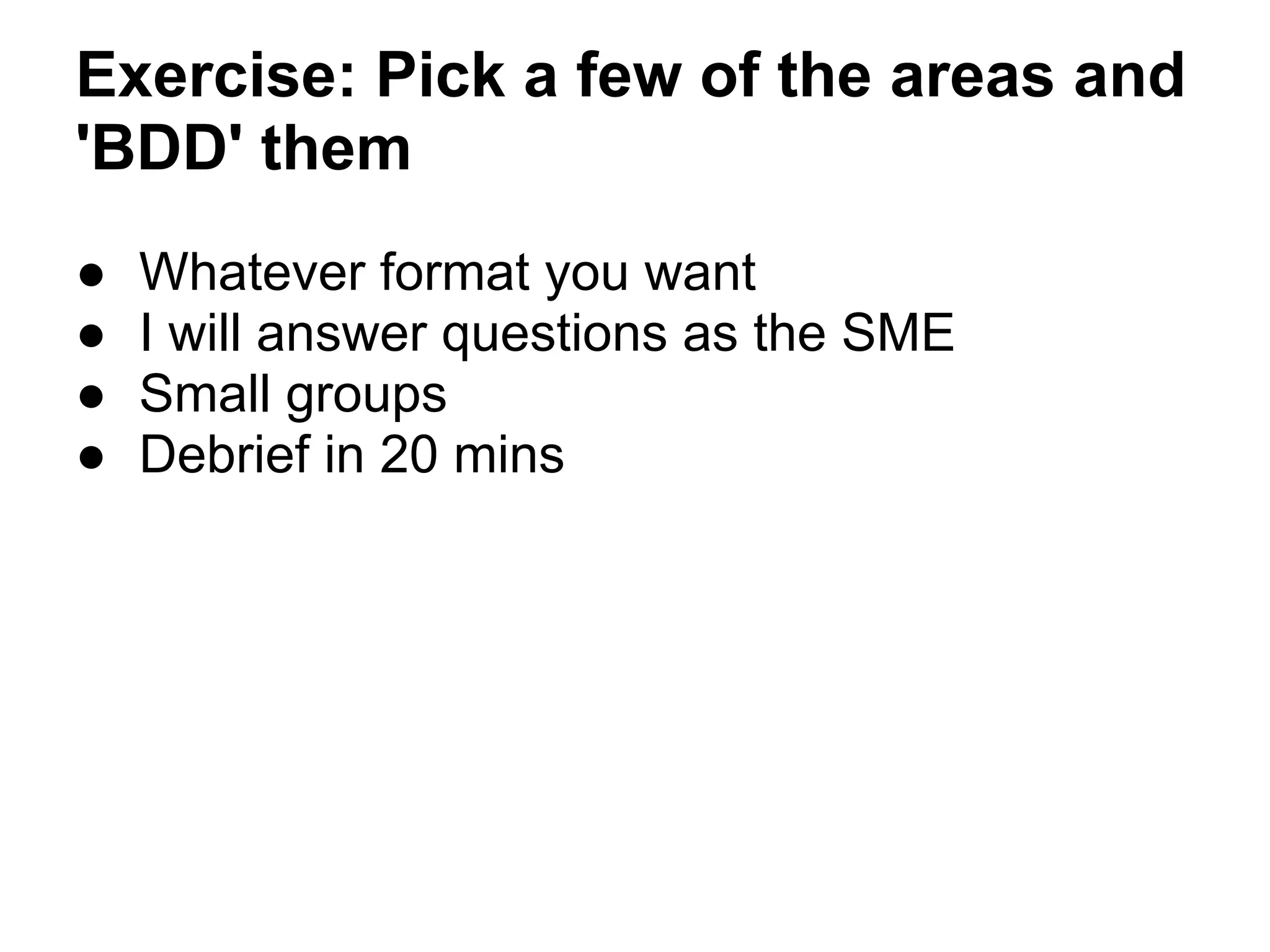 Exercise: Pick a few of the areas and
'BDD' them
● Whatever format you want
● I will answer questions as the SME
● Small groups
● Debrief in 20 mins
 