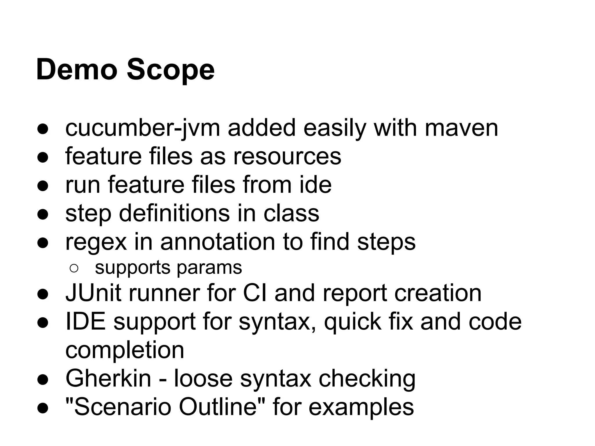 Demo Scope
● cucumber-jvm added easily with maven
● feature files as resources
● run feature files from ide
● step definitions in class
● regex in annotation to find steps
○ supports params
● JUnit runner for CI and report creation
● IDE support for syntax, quick fix and code
completion
● Gherkin - loose syntax checking
● "Scenario Outline" for examples
 