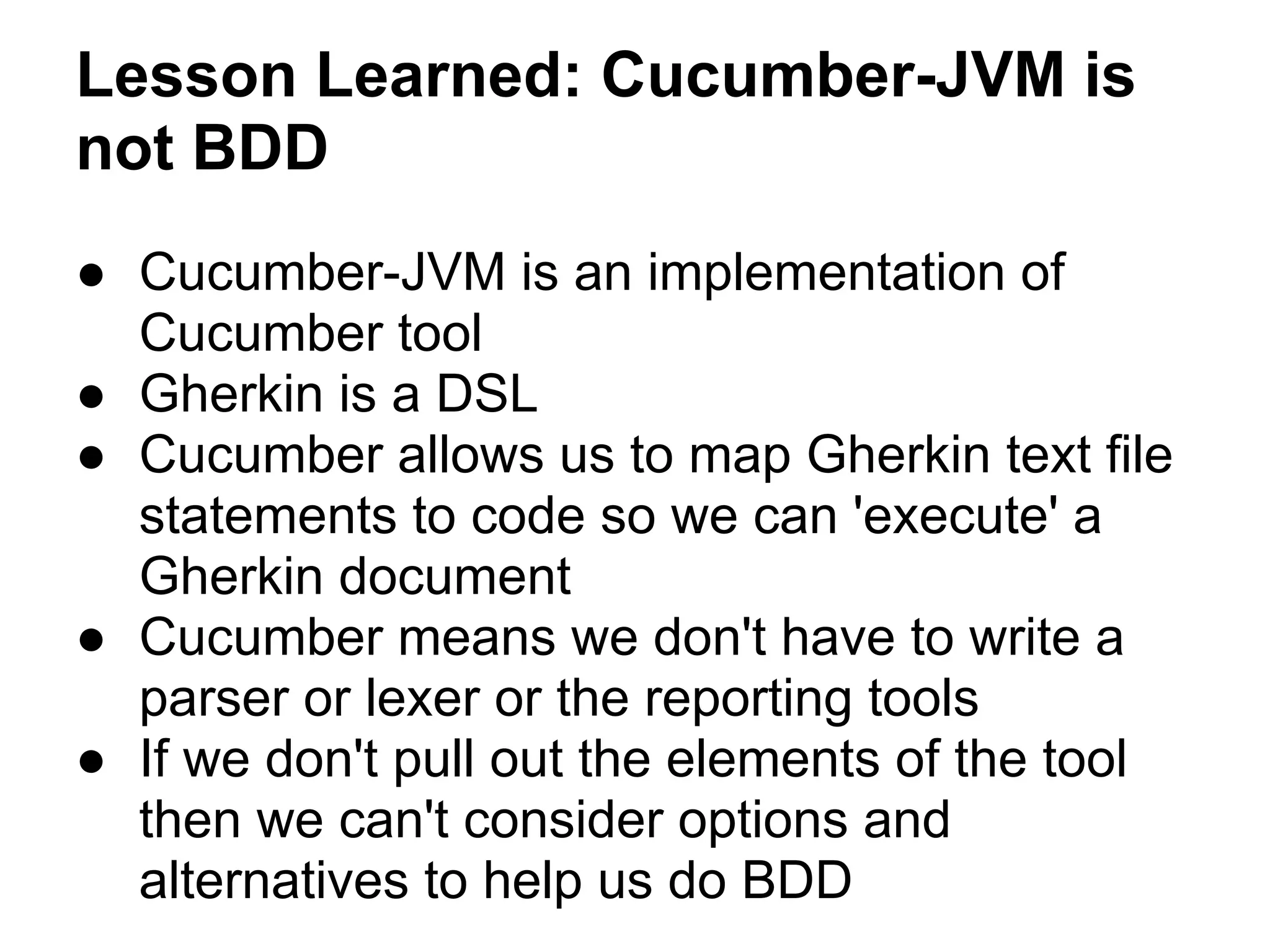 Lesson Learned: Cucumber-JVM is
not BDD
● Cucumber-JVM is an implementation of
Cucumber tool
● Gherkin is a DSL
● Cucumber allows us to map Gherkin text file
statements to code so we can 'execute' a
Gherkin document
● Cucumber means we don't have to write a
parser or lexer or the reporting tools
● If we don't pull out the elements of the tool
then we can't consider options and
alternatives to help us do BDD
 