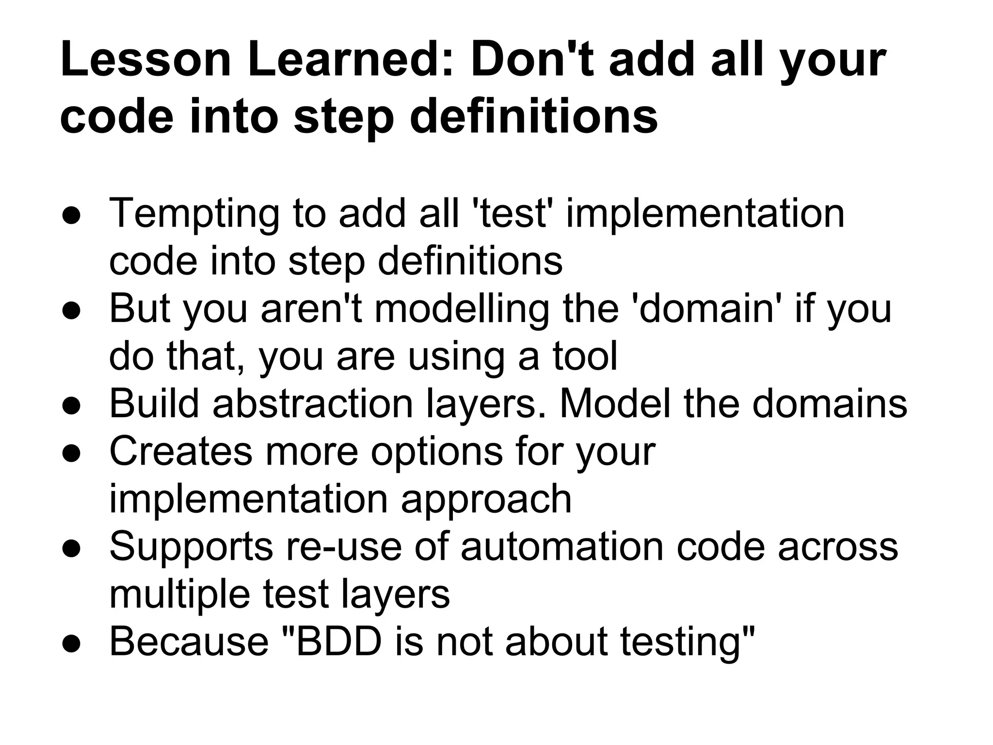 Lesson Learned: Don't add all your
code into step definitions
● Tempting to add all 'test' implementation
code into step definitions
● But you aren't modelling the 'domain' if you
do that, you are using a tool
● Build abstraction layers. Model the domains
● Creates more options for your
implementation approach
● Supports re-use of automation code across
multiple test layers
● Because "BDD is not about testing"
 