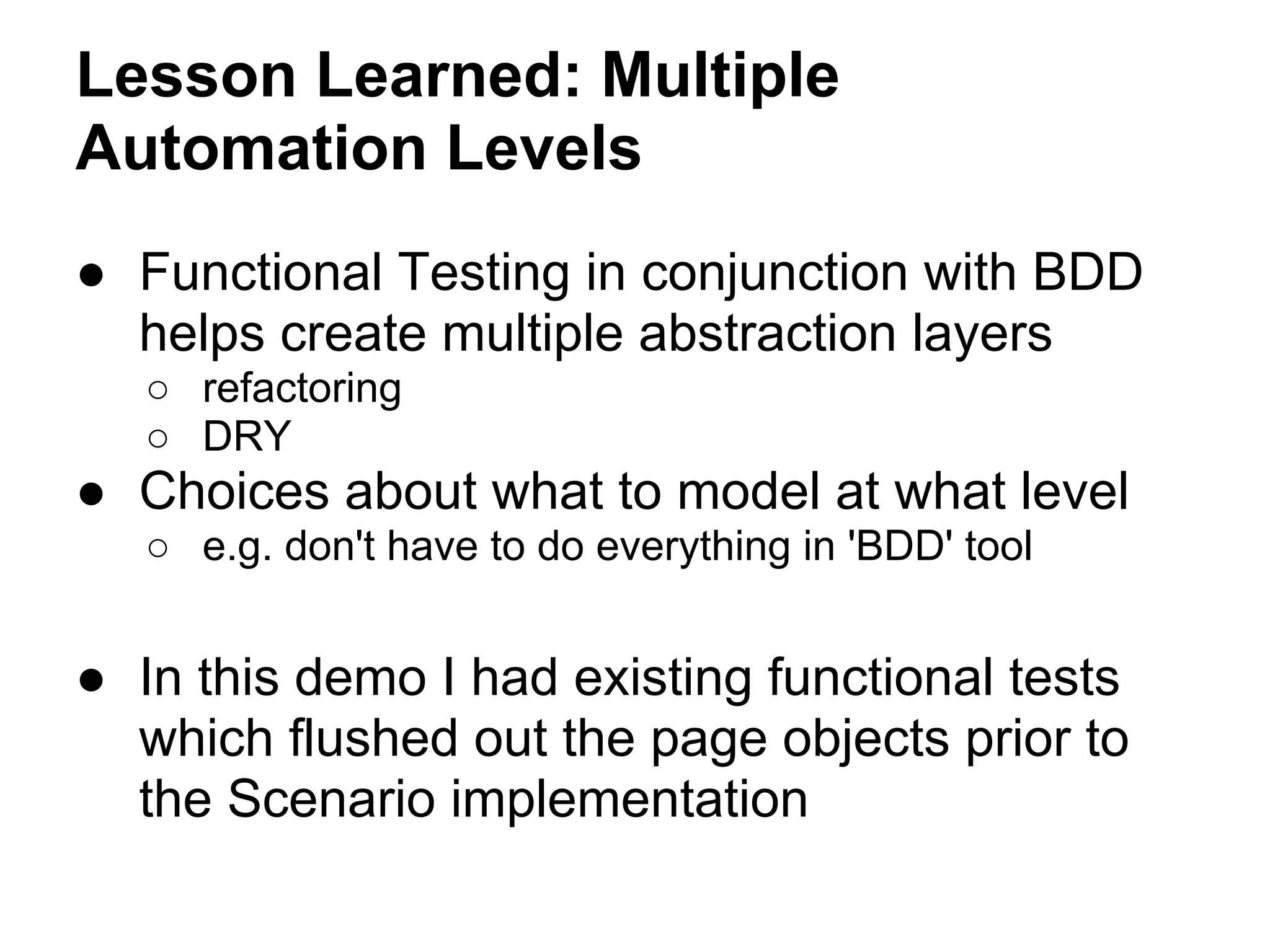 Lesson Learned: Multiple
Automation Levels
● Functional Testing in conjunction with BDD
helps create multiple abstraction layers
○ refactoring
○ DRY
● Choices about what to model at what level
○ e.g. don't have to do everything in 'BDD' tool
● In this demo I had existing functional tests
which flushed out the page objects prior to
the Scenario implementation
 