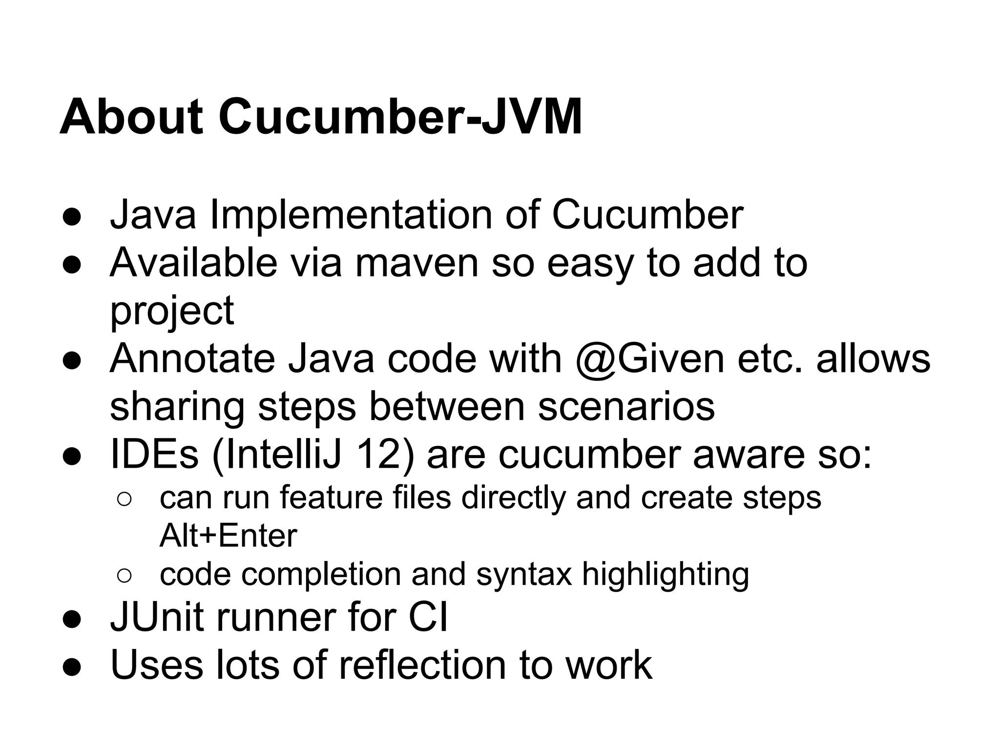 About Cucumber-JVM
● Java Implementation of Cucumber
● Available via maven so easy to add to
project
● Annotate Java code with @Given etc. allows
sharing steps between scenarios
● IDEs (IntelliJ 12) are cucumber aware so:
○ can run feature files directly and create steps
Alt+Enter
○ code completion and syntax highlighting
● JUnit runner for CI
● Uses lots of reflection to work
 