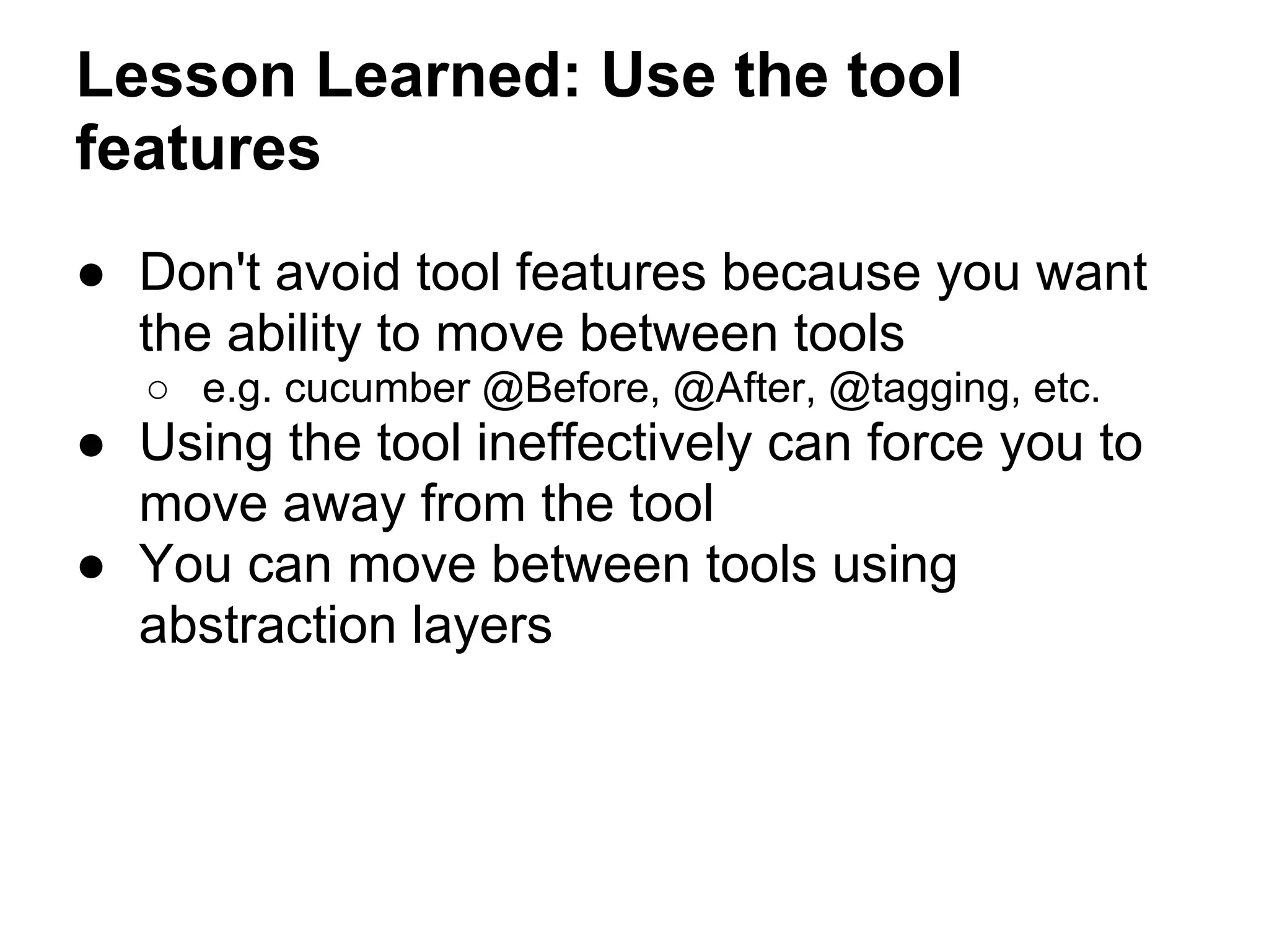 Lesson Learned: Use the tool
features
● Don't avoid tool features because you want
the ability to move between tools
○ e.g. cucumber @Before, @After, @tagging, etc.
● Using the tool ineffectively can force you to
move away from the tool
● You can move between tools using
abstraction layers
 