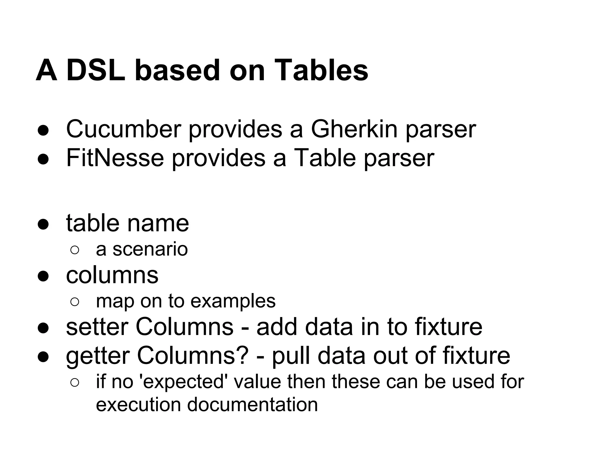 A DSL based on Tables
● Cucumber provides a Gherkin parser
● FitNesse provides a Table parser
● table name
○ a scenario
● columns
○ map on to examples
● setter Columns - add data in to fixture
● getter Columns? - pull data out of fixture
○ if no 'expected' value then these can be used for
execution documentation
 