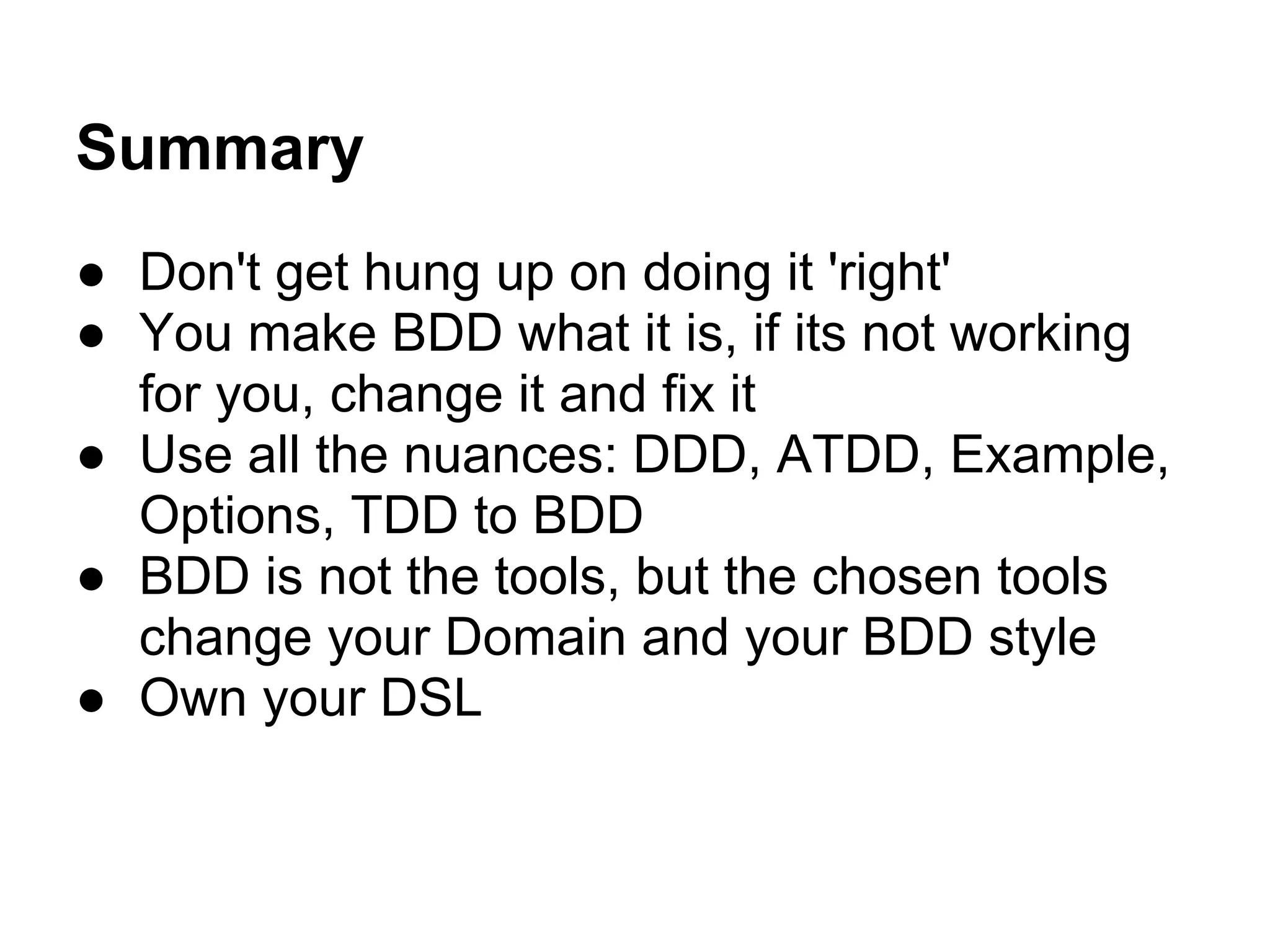 Summary
● Don't get hung up on doing it 'right'
● You make BDD what it is, if its not working
for you, change it and fix it
● Use all the nuances: DDD, ATDD, Example,
Options, TDD to BDD
● BDD is not the tools, but the chosen tools
change your Domain and your BDD style
● Own your DSL
 