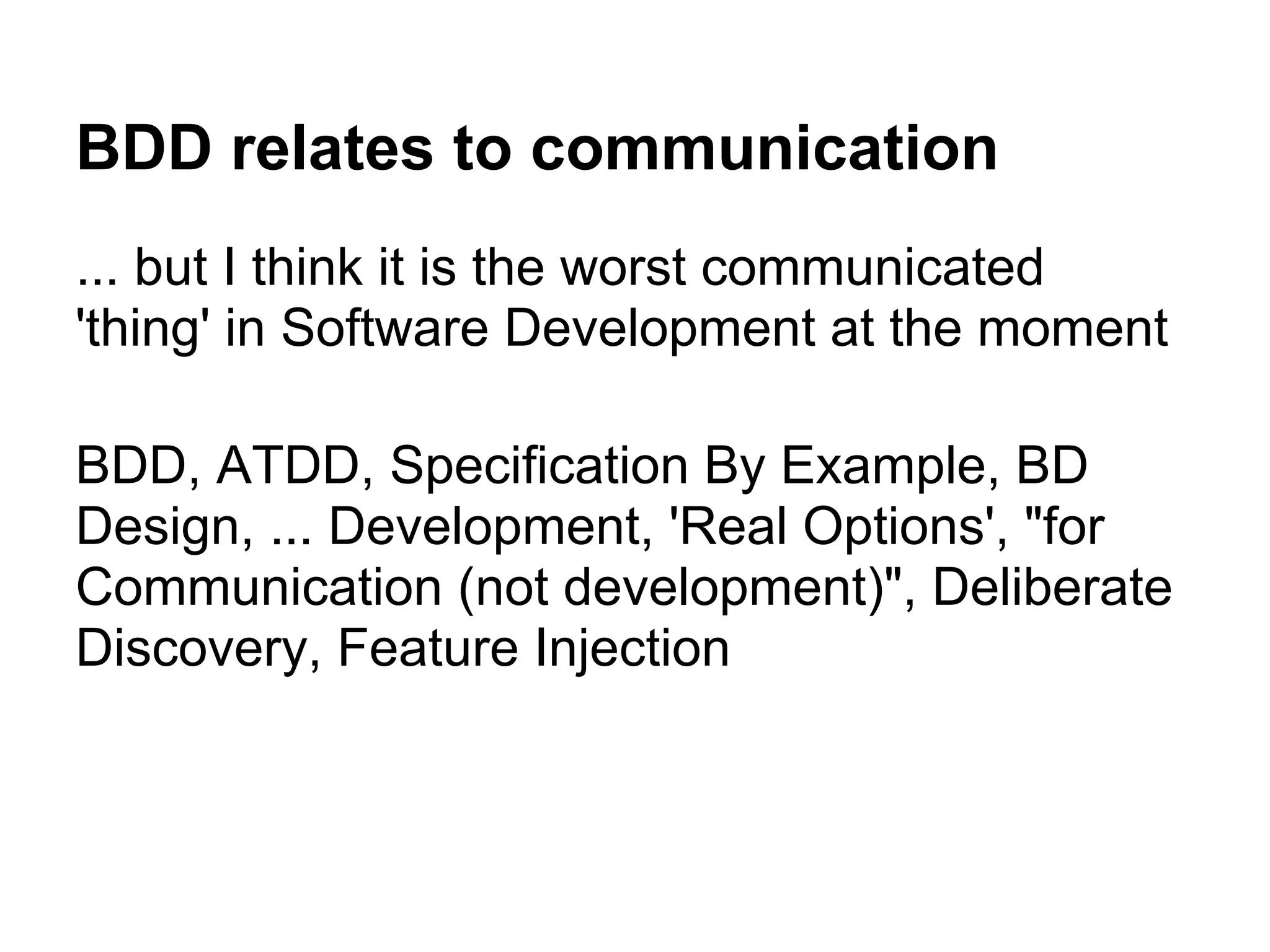 BDD relates to communication
... but I think it is the worst communicated
'thing' in Software Development at the moment
BDD, ATDD, Specification By Example, BD
Design, ... Development, 'Real Options', "for
Communication (not development)", Deliberate
Discovery, Feature Injection
 
