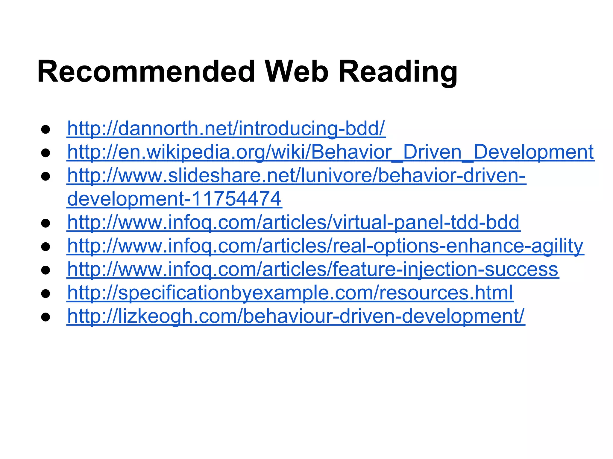 Recommended Web Reading
● http://dannorth.net/introducing-bdd/
● http://en.wikipedia.org/wiki/Behavior_Driven_Development
● http://www.slideshare.net/lunivore/behavior-driven-
development-11754474
● http://www.infoq.com/articles/virtual-panel-tdd-bdd
● http://www.infoq.com/articles/real-options-enhance-agility
● http://www.infoq.com/articles/feature-injection-success
● http://specificationbyexample.com/resources.html
● http://lizkeogh.com/behaviour-driven-development/
 