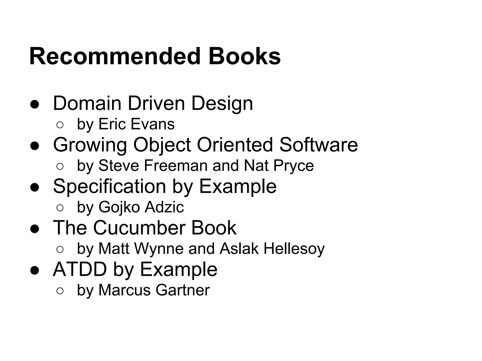 Recommended Books
● Domain Driven Design
○ by Eric Evans
● Growing Object Oriented Software
○ by Steve Freeman and Nat Pryce
● Specification by Example
○ by Gojko Adzic
● The Cucumber Book
○ by Matt Wynne and Aslak Hellesoy
● ATDD by Example
○ by Marcus Gartner
 