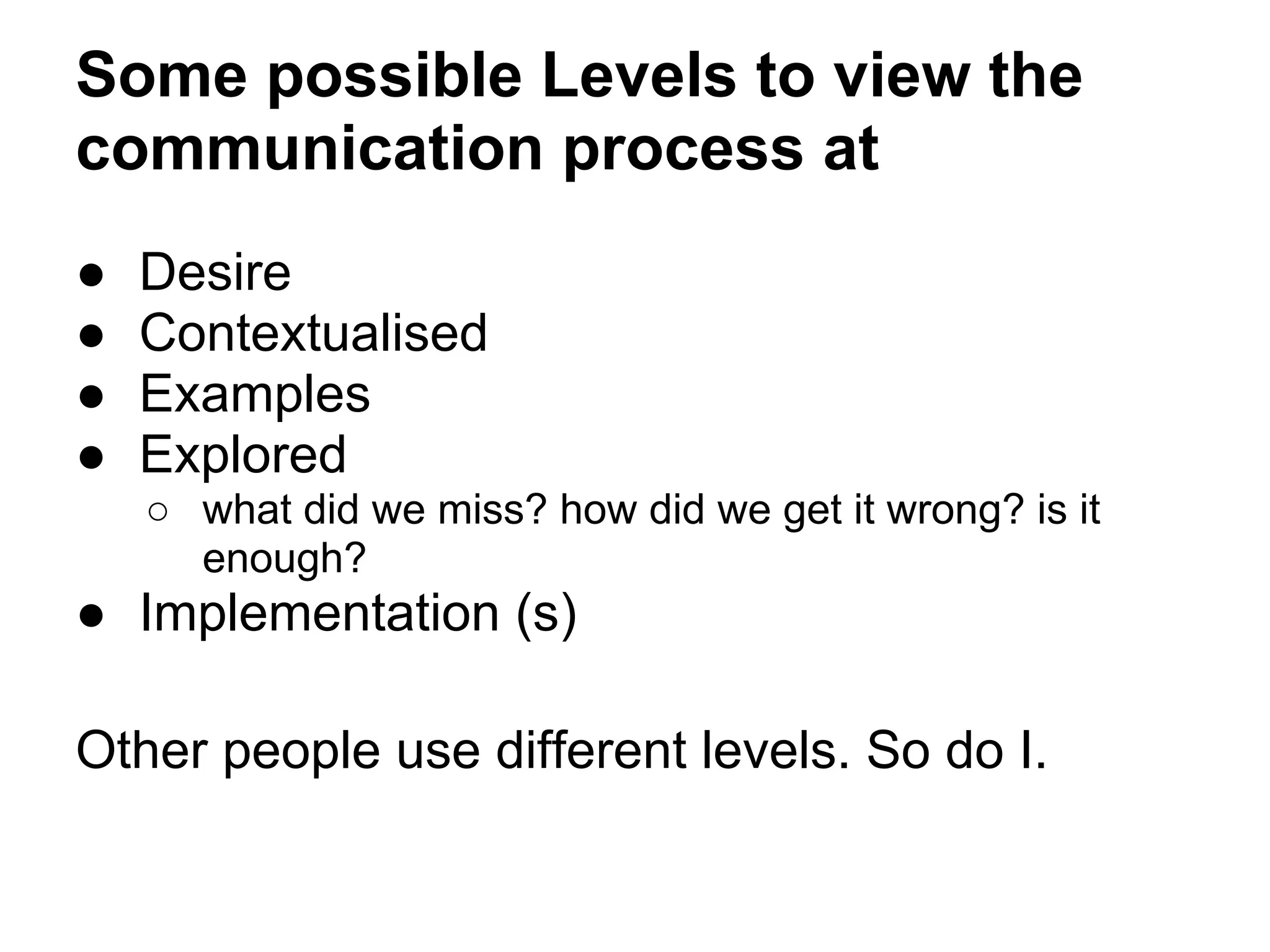 Some possible Levels to view the
communication process at
● Desire
● Contextualised
● Examples
● Explored
○ what did we miss? how did we get it wrong? is it
enough?
● Implementation (s)
Other people use different levels. So do I.
 