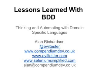 Lessons Learned With
BDD
Thinking and Automating with Domain
Specific Languages
Alan Richardson
@eviltester
www.compendiumdev.co.uk
www.eviltester.com
www.seleniumsimplified.com
alan@compendiumdev.co.uk
 