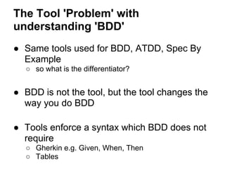 The Tool 'Problem' with
understanding 'BDD'
● Same tools used for BDD, ATDD, Spec By
Example
○ so what is the differentiator?
● BDD is not the tool, but the tool changes the
way you do BDD
● Tools enforce a syntax which BDD does not
require
○ Gherkin e.g. Given, When, Then
○ Tables
 