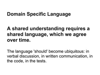 Domain Specific Language
A shared understanding requires a
shared language, which we agree
over time.
The language 'should' become ubiquitous: in
verbal discussion, in written communication, in
the code, in the tests.
 
