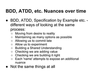 BDD, ATDD, etc. Nuances over time
● BDD, ATDD, Specification by Example etc. -
different ways of looking at the same
process:
○ Moving from desire to reality
○ Maintaining as many options as possible
○ Allowing us to commit late
○ Allow us to experiment
○ Building a Shared Understanding
○ Checking we are adding value
○ Checking we are building it right
○ Each 'name' attempts to expose an additional
nuance
● Not the same things at all
 