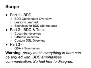 Scope
● Part 1 - BDD
○ BDD Opinionated Overview
○ Lessons Learned
○ Exercises for BDD with no tools
● Part 2 - BDD & Tools
○ Cucumber overview
○ FitNesse overview
○ Custom DSL Overview
● Part 3 -
○ Q&A + Summaries
Warning: pretty much everything in here can
be argued with. BDD emphasises
communication. So feel free to disagree.
 