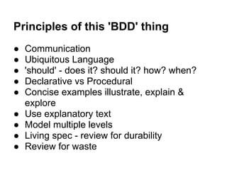 Principles of this 'BDD' thing
● Communication
● Ubiquitous Language
● 'should' - does it? should it? how? when?
● Declarative vs Procedural
● Concise examples illustrate, explain &
explore
● Use explanatory text
● Model multiple levels
● Living spec - review for durability
● Review for waste
 