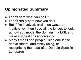 Opinionated Summary
● I don't care what you call it.
● I don't really care how you do it.
● But if I'm involved, and I see waste or
inefficiency, then I use all the lenses to look
at how you model the domain in a DSL and
make suggestions accordingly
● Many times I see people using one lense
above others, and rarely using, or
recognising their use of, a Domain Specific
Language
 