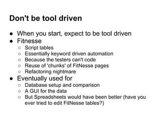Don't be tool driven
● When you start, expect to be tool driven
● Fitnesse
○ Script tables
○ Essentially keyword driven automation
○ Because the testers can't code
○ Reuse of 'chunks' of FitNesse pages
○ Refactoring nightmare
● Eventually used for
○ Database setup and comparison
○ A GUI for the data
○ But Spreadsheets would have been better (have you
ever tried to edit FitNesse tables?)
 