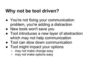 Why not be tool driven?
● You're not fixing your communication
problem, you're adding a distraction
● New tools won't save you
● Tool introduces a new layer of abstraction
which may not help communication
● Tool can slow down communication
● Tool might impact your options
○ may not make change easy
○ may not make options easy
 
