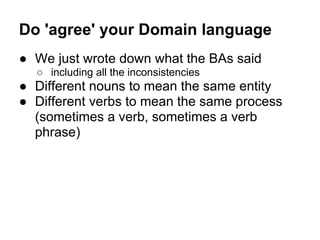 Do 'agree' your Domain language
● We just wrote down what the BAs said
○ including all the inconsistencies
● Different nouns to mean the same entity
● Different verbs to mean the same process
(sometimes a verb, sometimes a verb
phrase)
 