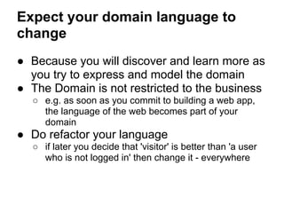 Expect your domain language to
change
● Because you will discover and learn more as
you try to express and model the domain
● The Domain is not restricted to the business
○ e.g. as soon as you commit to building a web app,
the language of the web becomes part of your
domain
● Do refactor your language
○ if later you decide that 'visitor' is better than 'a user
who is not logged in' then change it - everywhere
 