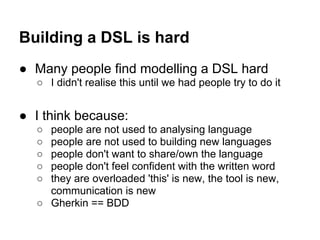 Building a DSL is hard
● Many people find modelling a DSL hard
○ I didn't realise this until we had people try to do it
● I think because:
○ people are not used to analysing language
○ people are not used to building new languages
○ people don't want to share/own the language
○ people don't feel confident with the written word
○ they are overloaded 'this' is new, the tool is new,
communication is new
○ Gherkin == BDD
 