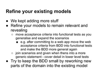 Refine your existing models
● We kept adding more stuff
● Refine your models to remain relevant and
revealing
○ move acceptance criteria into functional tests as you
generalise and expand the scenarios
■ e.g. after committing to a web app move the web
acceptance criteria from BDD into functional tests
and make the BDD more general again
○ join scenarios and given when thens into a more
generic statement - cover detail in lower level tests
● Try to keep the BDD small by reworking new
parts of the domain into the existing model
 